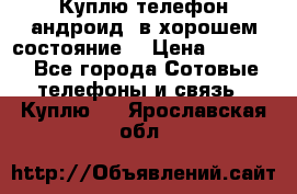 Куплю телефон андроид, в хорошем состояние  › Цена ­ 1 000 - Все города Сотовые телефоны и связь » Куплю   . Ярославская обл.